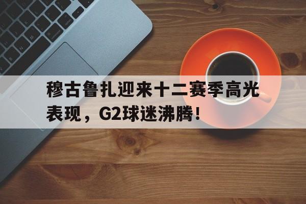 穆古鲁扎迎来十二赛季高光表现，G2球迷沸腾！的简单介绍